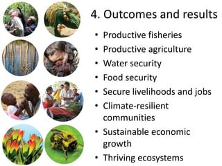 4. Outcomes and results
• Productive fisheries
• Productive agriculture
• Water security
• Food security
• Secure livelihoods and jobs
• Climate-resilient
  communities
• Sustainable economic
  growth
• Thriving ecosystems
 