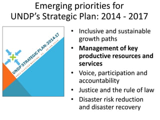 Emerging priorities for
UNDP’s Strategic Plan: 2014 - 2017
              • Inclusive and sustainable
                growth paths
              • Management of key
                productive resources and
                services
              • Voice, participation and
                accountability
              • Justice and the rule of law
              • Disaster risk reduction
                and disaster recovery
 