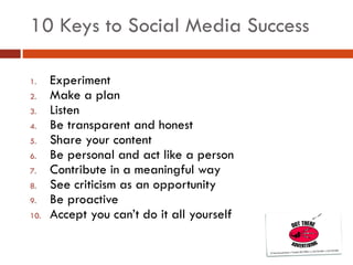 10 Keys to Social Media Success Experiment Make a plan Listen Be transparent and honest Share your content Be personal and act like a person Contribute in a meaningful way See criticism as an opportunity Be proactive Accept you can’t do it all yourself 