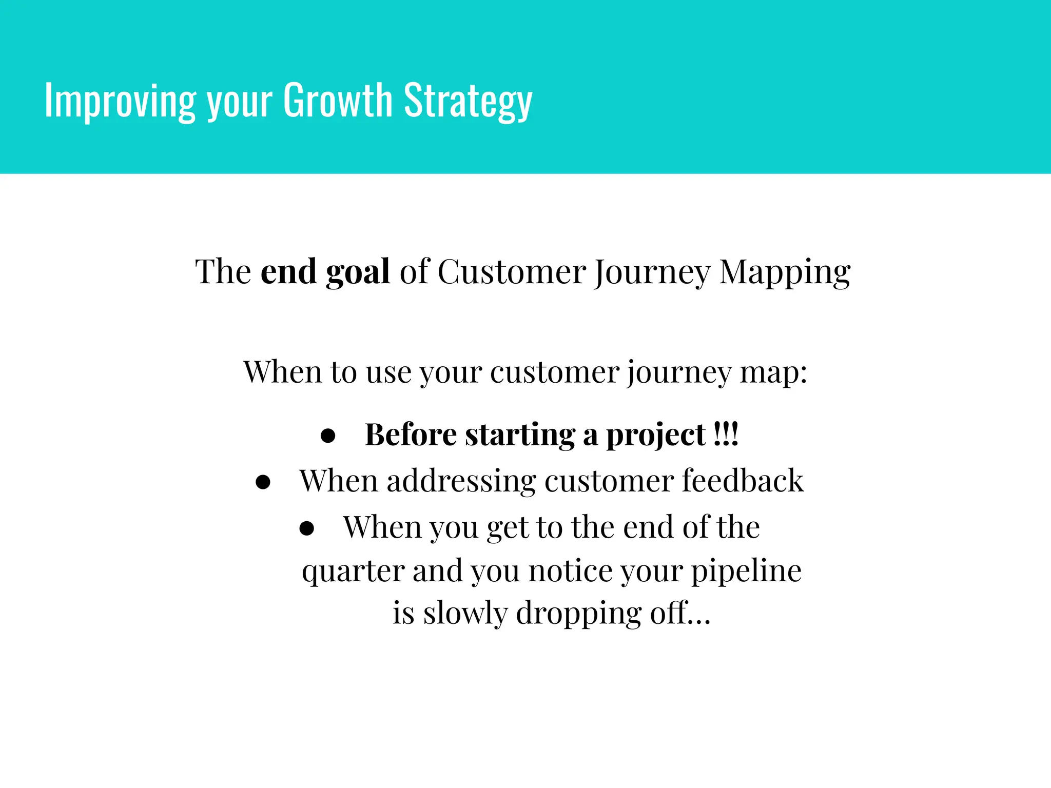 Improving your Growth Strategy
The end goal of Customer Journey Mapping
When to use your customer journey map:
● Before starting a project !!!
● When addressing customer feedback
● When you get to the end of the
quarter and you notice your pipeline
is slowly dropping off…
 