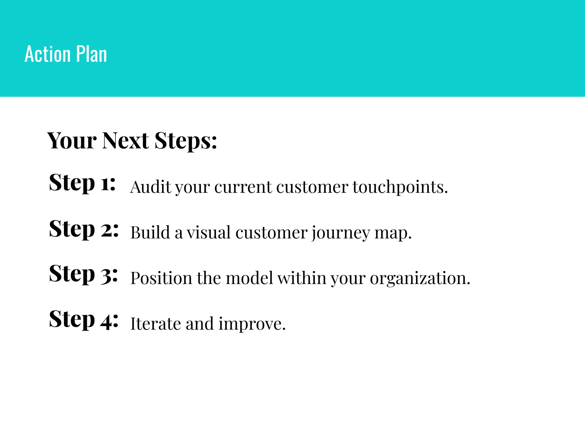 Action Plan
Position the model within your organization.
Step 3:
Iterate and improve.
Step 4:
Step 2: Build a visual customer journey map.
Step 1: Audit your current customer touchpoints.
Your Next Steps:
 