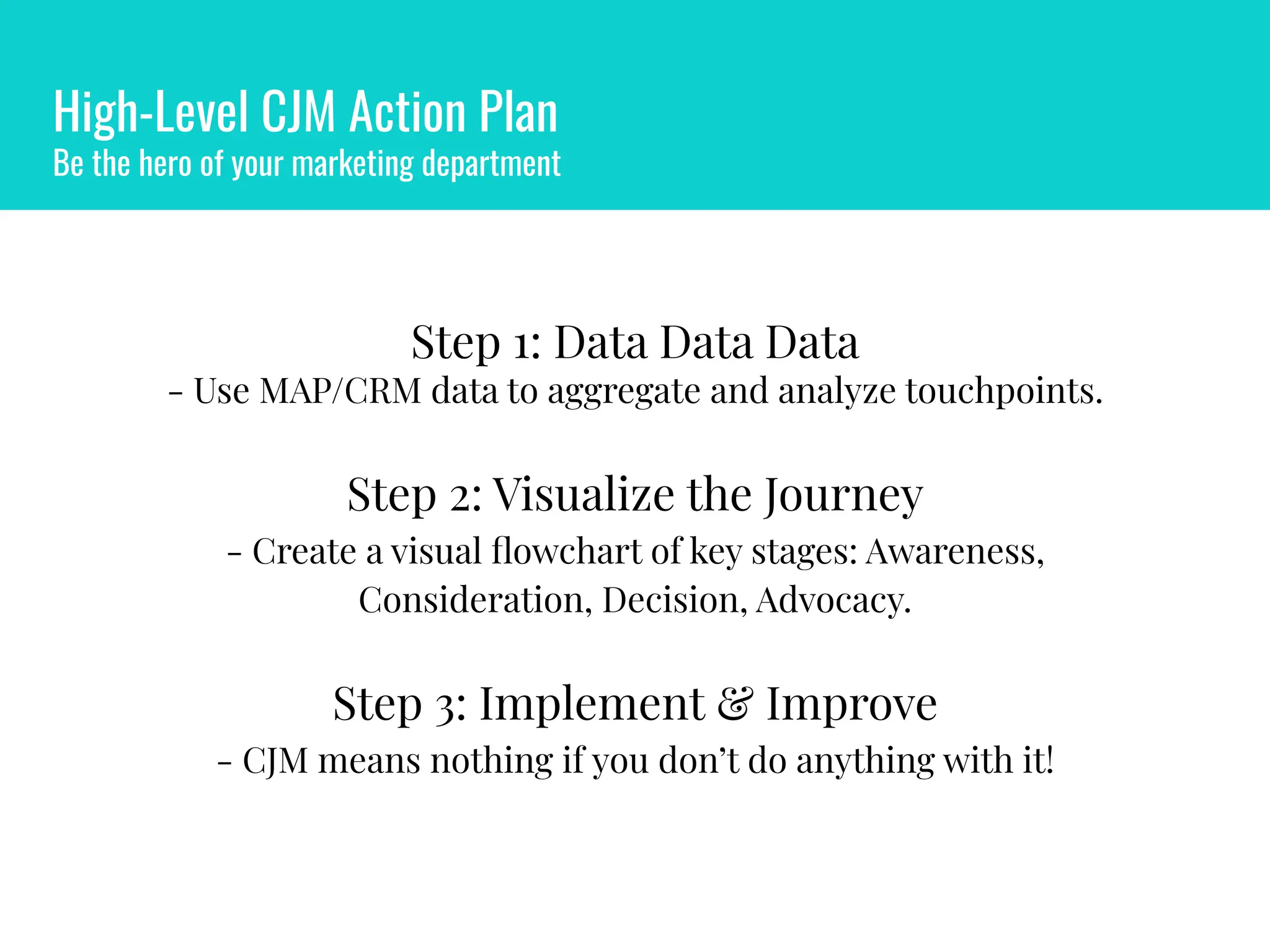 High-Level CJM Action Plan
Be the hero of your marketing department
Step 1: Data Data Data
- Use MAP/CRM data to aggregate and analyze touchpoints.
Step 2: Visualize the Journey
- Create a visual ﬂowchart of key stages: Awareness,
Consideration, Decision, Advocacy.
Step 3: Implement & Improve
- CJM means nothing if you don’t do anything with it!
 