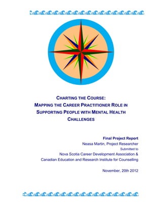 CHARTING THE COURSE:
MAPPING THE CAREER PRACTITIONER ROLE IN
SUPPORTING PEOPLE WITH MENTAL HEALTH
CHALLENGES
Final Project Report
Neasa Martin, Project Researcher
Submitted to
Nova Scotia Career Development Association &
Canadian Education and Research Institute for Counselling
November, 20th 2012
 