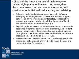 1.

2.

3.

Enhance student educational experiences by infusing
emerging technologies into courses and student support
services and by developing an integrated, collaborative
approach to support professional development of faculty
and investment in instructional design
Expand students’ access to information about system-wide
academic programs, admission requirements, and student
support services to enhance transfer and student success
through the creation of web-based and mobile applications
that can be used online or face-to-face.
Foster consistent practice and use of technology platforms
among our colleges and universities to make it easier and
more affordable for students.

 