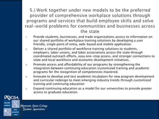 1.

2.

3.

4.

5.

Provide students, businesses, and trade organizations access to information on
our shared portfolio of workplace training solutions by developing a user
friendly, single point of entry, web-based and mobile application.
Deliver a shared portfolio of workforce training solutions to students,
employers, labor unions, and labor associations across the state through
coordinated outreach efforts, easy one-stop access, and stronger connections to
state and local workforce and economic development initiatives.
Promote access and affordability of our programs by strengthening the
integration between continuing education/customized training and academic
programs for the recognition of competencies mastered.
Innovate to develop and test academic incubators for new program development
and curricular redesign to meet emerging industry trends through customized
training and continuing education
Expand continuing education as a model for our universities to provide greater
access to graduate education.

 