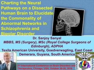 Charting the Neural
Pathways on a Dissected
Human Brain to Elucidate
the Commonality of
Abnormal Networks in
Schizophrenia and
Bipolar Disorder
Dr. Sanjoy Sanyal
MBBS, MS (Surgery), MSc (Royal College Surgeons of
Edinburgh), ADPHA
Texila American University, Goedverwagting, East Coast
Demerara, Guyana, South America
2nd International Conference on Brain Disorders and
Therapeutics, Chicago, USA, October 26-28, 2016
 