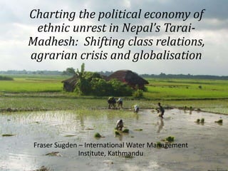 Charting the political economy of
ethnic unrest in Nepal’s Tarai-
Madhesh: Shifting class relations,
agrarian crisis and globalisation
Fraser Sugden – International Water Management
Institute, Kathmandu
 