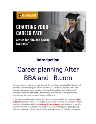 Introduction
Career planning After
BBA and B.com
Choosing a career path is a pivotal decision for individuals pursuing BBA (Bachelor of
Business Administration) and B.Com (Bachelor of Commerce) degrees. The career
choices made during these programs can significantly shape their professional
trajectory. Therefore, BBA and B.Com aspirants must engage in thoughtful career
planning to ensure long-term success and fulfillment.
In this blog, we will explore valuable advice and guidance specifically tailored for BBA
and B.Com aspirants who are seeking to chart their career paths. We will delve into the
importance of understanding the BBA and B.Com programs, self-reflection to identify
personal interests, researching various career options, setting career goals, gaining
relevant experience, building a professional network, enhancing skills and knowledge,
 
