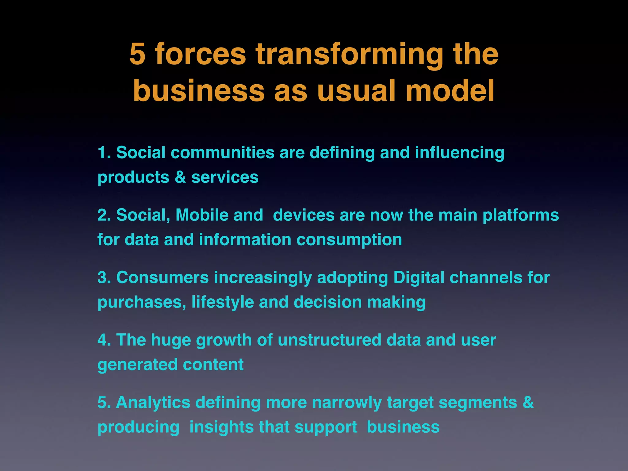 5 forces transforming the
   business as usual model
1. Social communities are deﬁning and inﬂuencing
products & services

2. Social, Mobile and devices are now the main platforms
for data and information consumption 

3. Consumers increasingly adopting Digital channels for
purchases, lifestyle and decision making

4. The huge growth of unstructured data and user
generated content

5. Analytics deﬁning more narrowly target segments &
producing insights that support business
 
