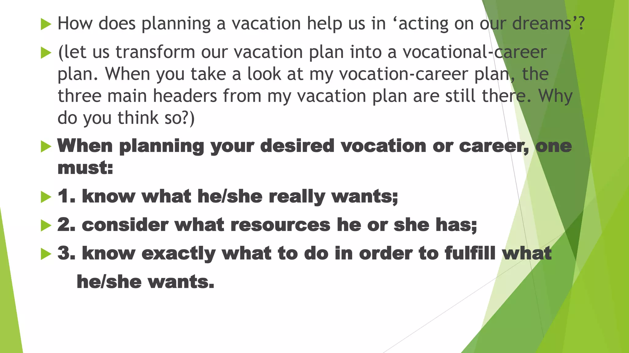 How does planning a vacation help us in ‘acting on our dreams’?
 (let us transform our vacation plan into a vocational-career
plan. When you take a look at my vocation-career plan, the
three main headers from my vacation plan are still there. Why
do you think so?)
 When planning your desired vocation or career, one
must:
 1. know what he/she really wants;
 2. consider what resources he or she has;
 3. know exactly what to do in order to fulfill what
he/she wants.
 