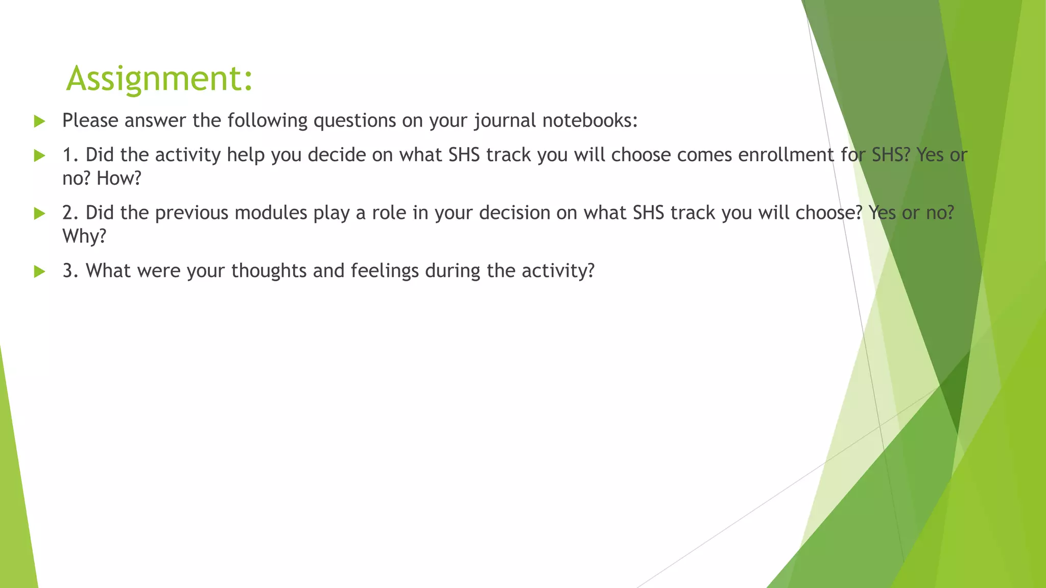 Assignment:
 Please answer the following questions on your journal notebooks:
 1. Did the activity help you decide on what SHS track you will choose comes enrollment for SHS? Yes or
no? How?
 2. Did the previous modules play a role in your decision on what SHS track you will choose? Yes or no?
Why?
 3. What were your thoughts and feelings during the activity?
 