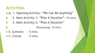 Activities:
 A. 1. Opening Activity: “We Can Be Anything”
 2. Main Activity 1: “Plan A Vacation”- 15 mins.
 3. Main Activity 2: “Plan A Vocation”
 (Processing)- 15 mins.
 B. Synthesis - 5 mins.
 C. Closing - 5 mins.
 