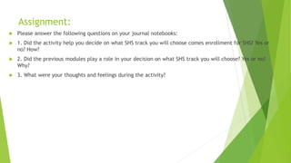 Assignment:
 Please answer the following questions on your journal notebooks:
 1. Did the activity help you decide on what SHS track you will choose comes enrollment for SHS? Yes or
no? How?
 2. Did the previous modules play a role in your decision on what SHS track you will choose? Yes or no?
Why?
 3. What were your thoughts and feelings during the activity?
 