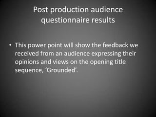Post production audience
questionnaire results
• This power point will show the feedback we
received from an audience expressing their
opinions and views on the opening title
sequence, ‘Grounded’.
 