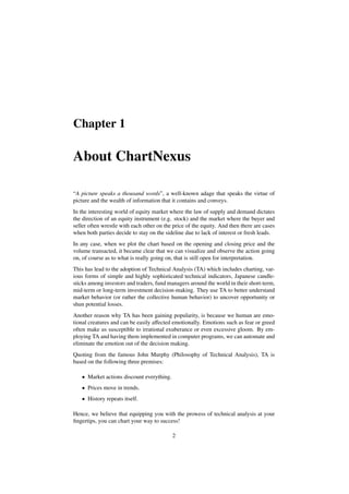 Chapter 1
About ChartNexus
“A picture speaks a thousand words”, a well-known adage that speaks the virtue of
picture and the wealth of information that it contains and conveys.
In the interesting world of equity market where the law of supply and demand dictates
the direction of an equity instrument (e.g. stock) and the market where the buyer and
seller often wrestle with each other on the price of the equity. And then there are cases
when both parties decide to stay on the sideline due to lack of interest or fresh leads.
In any case, when we plot the chart based on the opening and closing price and the
volume transacted, it became clear that we can visualize and observe the action going
on, of course as to what is really going on, that is still open for interpretation.
This has lead to the adoption of Technical Analysis (TA) which includes charting, var-
ious forms of simple and highly sophisticated technical indicators, Japanese candle-
sticks among investors and traders, fund managers around the world in their short-term,
mid-term or long-term investment decision-making. They use TA to better understand
market behavior (or rather the collective human behavior) to uncover opportunity or
shun potential losses.
Another reason why TA has been gaining popularity, is because we human are emo-
tional creatures and can be easily aﬀected emotionally. Emotions such as fear or greed
often make us susceptible to irrational exuberance or even excessive gloom. By em-
ploying TA and having them implemented in computer programs, we can automate and
eliminate the emotion out of the decision making.
Quoting from the famous John Murphy (Philosophy of Technical Analysis), TA is
based on the following three premises:
• Market actions discount everything.
• Prices move in trends.
• History repeats itself.
Hence, we believe that equipping you with the prowess of technical analysis at your
ﬁngertips, you can chart your way to success!
2
 