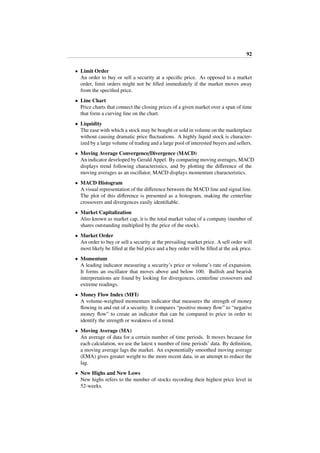92
• Limit Order
An order to buy or sell a security at a speciﬁc price. As opposed to a market
order, limit orders might not be ﬁlled immediately if the market moves away
from the speciﬁed price.
• Line Chart
Price charts that connect the closing prices of a given market over a span of time
that form a curving line on the chart.
• Liquidity
The ease with which a stock may be bought or sold in volume on the marketplace
without causing dramatic price ﬂuctuations. A highly liquid stock is character-
ized by a large volume of trading and a large pool of interested buyers and sellers.
• Moving Average Convergence/Divergence (MACD)
An indicator developed by Gerald Appel. By comparing moving averages, MACD
displays trend following characteristics, and by plotting the diﬀerence of the
moving averages as an oscillator, MACD displays momentum characteristics.
• MACD Histogram
A visual representation of the diﬀerence between the MACD line and signal line.
The plot of this diﬀerence is presented as a histogram, making the centerline
crossovers and divergences easily identiﬁable.
• Market Capitalization
Also known as market cap, it is the total market value of a company (number of
shares outstanding multiplied by the price of the stock).
• Market Order
An order to buy or sell a security at the prevailing market price. A sell order will
most likely be ﬁlled at the bid price and a buy order will be ﬁlled at the ask price.
• Momentum
A leading indicator measuring a security’s price or volume’s rate of expansion.
It forms an oscillator that moves above and below 100. Bullish and bearish
interpretations are found by looking for divergences, centerline crossovers and
extreme readings.
• Money Flow Index (MFI)
A volume-weighted momentum indicator that measures the strength of money
ﬂowing in and out of a security. It compares “positive money ﬂow” to “negative
money ﬂow” to create an indicator that can be compared to price in order to
identify the strength or weakness of a trend.
• Moving Average (MA)
An average of data for a certain number of time periods. It moves because for
each calculation, we use the latest x number of time periods’ data. By deﬁnition,
a moving average lags the market. An exponentially smoothed moving average
(EMA) gives greater weight to the more recent data, in an attempt to reduce the
lag.
• New Highs and New Lows
New highs refers to the number of stocks recording their highest price level in
52-weeks.
 