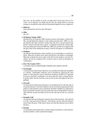 93
New lows are the number of stocks recording their lowest price level in 52-
weeks. As an indicator, new highs and new lows are usually shown as moving
averages to smooth the results and are often plotted together for easy comparison.
• Odd Lots
Stock purchased in units less than 100 shares
• Oﬀer
See Ask
• On Balance Volume (OBV)
Introduced by Joe Granville, OBV measures positive and negative volume ﬂow.
The concept behind the indicator is that volume precedes price. OBV is a sim-
ple indicator that adds a period’s volume when the close is up and subtracts the
period’s volume when the close is down. A cumulative total of the volume addi-
tions and subtractions forms the OBV line. OBV line can then be compared with
the price chart of the underlying security to look for divergence or conﬁrmation.
• Oscillator
An indicator that determines when a market is in an overbought or oversold con-
dition. When the oscillator moves above the 80 level, the market is overbought.
When the oscillator line moves down to the 20 level, the market is oversold. Os-
cillator can also be compared with a security’s price to look for divergence or
conﬁrmation.
• Over The Counter (OTC)
A securities that are traded through a telephone and computer network.
• Overbought
A technical term which means that prices are considered too high and susceptible
to a decline. Overbought conditions can be classiﬁed by analyzing the chart
pattern or with indicators such as Stochastic Oscillator and RSI. It is important
to keep in mind that overbought is not necessarily the same as being bearish.
It merely infers that the stock has risen too far too fast and might be due for a
pullback.
• Oversold
A technical term which means that prices are considered too low and may rally in
an upward direction. Oversold conditions can be classiﬁed by analyzing the chart
pattern or with indicators such as Stochastic Oscillator and RSI. It is important to
keep in mind that oversold is not necessarily the same as being bullish. It merely
infers that the security has fallen too far too fast and may be due for a reaction
rally.
• Parabolic SAR
An indicator that sets trailing price stops for long or short positions. Also referred
to as the “stop-and-reversal indicator”. If the trend is up, buy when the indicator
moves below the price. If the trend is down, sell when the indicator moves above
the price.
• Pennant
A continuation chart pattern that is similar to ﬂag, except that it is more horizon-
tal and resembles a small symmetrical triangle.
 