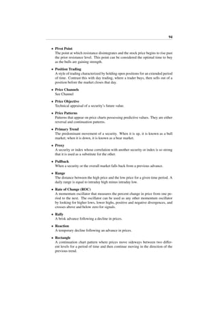 94
• Pivot Point
The point at which resistance disintegrates and the stock price begins to rise past
the prior resistance level. This point can be considered the optimal time to buy
as the bulls are gaining strength.
• Position Trading
A style of trading characterized by holding open positions for an extended period
of time. Contrast this with day trading, where a trader buys, then sells out of a
position before the market closes that day.
• Price Channels
See Channel
• Price Objective
Technical appraisal of a security’s future value.
• Price Patterns
Patterns that appear on price charts possessing predictive values. They are either
reversal and continuation patterns.
• Primary Trend
The predominant movement of a security. When it is up, it is known as a bull
market; when it is down, it is known as a bear market.
• Proxy
A security or index whose correlation with another security or index is so strong
that it is used as a substitute for the other.
• Pullback
When a security or the overall market falls back from a previous advance.
• Range
The distance between the high price and the low price for a given time period. A
daily range is equal to intraday high minus intraday low.
• Rate of Change (ROC)
A momentum oscillator that measures the percent change in price from one pe-
riod to the next. The oscillator can be used as any other momentum oscillator
by looking for higher lows, lower highs, positive and negative divergences, and
crosses above and below zero for signals.
• Rally
A brisk advance following a decline in prices.
• Reaction
A temporary decline following an advance in prices.
• Rectangle
A continuation chart pattern where prices move sideways between two diﬀer-
ent levels for a period of time and then continue moving in the direction of the
previous trend.
 