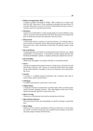 95
• Relative Strength Index (RSI)
A popular oscillator developed by Wilder. RSI is plotted on a vertical scale
from 0 to 100. Values above 70 are considered overbought and values below 30,
oversold. When prices are over 70 or below 30 and diverge from price action, a
warning is given of a possible trend reversal.
• Resistance
A price level at which there is a large enough supply of a stock available to cause
a halt in an upward trend and turn the trend down. Resistance levels indicate the
price at which most investors feel that prices will move lower.
• Retracement
A decline that retraces a portion of a previous advance, or an advance that re-
traces a portion of a previous decline. Retracements typically cover 1/3 to 2/3 of
the previous move, and a retracement of more than 2/3 typically signals a trend
reversal.
• Reversal Pattern
A chart pattern that occurs before an existing trend reverses direction, e.g. a Head
and Shoulder’s reversal pattern. A break below neckline support indicates that
the Head and Shoulder’s pattern is complete and the prior uptrend has reversed.
• Reversal Spike
Market turns that happen very quickly with little or no transition period.
• Sector
A group of companies that generate revenue in similar ways, and tend to rise and
fall with the economic cycle. Sectors are commonly broken down into smaller
groups called industries. Examples of sectors are ﬁnancials sector and technol-
ogy sector.
• Security
A security is a tradeable ﬁnancial instrument with a ﬁnancial value such as
stocks, bonds, options and derivatives.
• Sell Signal
A condition that indicates a good time to sell a stock.
• Selling Climax
A sharp price decline accompanied by extremely high volume created by panic
stricken investors dumping securities. This often happens at the end of a bear
market and typically represents a good time to buy.
• Short Covering
The process of buying back stock that has already been sold short.
• Short Position (Interest)
The total amount of short sales outstanding on a speciﬁc exchange at a particular
time.
• Short Selling
Selling stock not owned in anticipation of buying it back later at a lower price
for a proﬁt. It involves borrowing stock (usually from the broker) to sell short
and using margin to ﬁnance the borrowing.
 