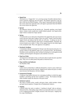 96
• Signal Line
Also known as a “trigger line”, it is a moving average of another indicator that is
used to generate simple buy and sell signals. The popular signal line is the one
that is built into the MACD display. A buy signal is generated when the MACD
line crosses above the signal line and a sell signal is generated when the MACD
line crosses below the signal line.
• Spread
The diﬀerence between the bid and the ask. Generally speaking, more liquid
(heavy volume) stocks usually have smaller bid/ask spreads. Less liquid stocks
(light volume) usually have larger spreads.
• Spring
A situation that occurs when prices break below the support line, but soon reverse
course and move back above support. Prices are said to “spring” back from their
support break and indicate that the bulls are still alive. A spring can also be
referred to as a failed (bearish) signal and is considered bullish. Generally, the
reversal should occur within 1-3 days of the support break for the failed signal
to be considered valid. This is the opposite of an upthrust.
• Stochastic Oscillator
A momentum indicator developed by George Lane that measures the price of a
security relative to the high/low range over a set period of time. The Stochastic
Oscillator can be used like any other oscillator by looking for overbought/oversold
readings, positive/negative divergences and centerline crossovers.
• Stop Loss Order
An instruction to the broker to buy or sell stock when it trades beyond a speciﬁed
price. They serve to either protect the proﬁts or limit the losses.
• Stop-And-Reversal Indicator
See Parabolic SAR.
• Support
A price level at which there is suﬃcient demand for a stock to cause a halt in an
downward trend and turn the trend up. Support levels indicate the price at which
most investors feel that prices will move higher.
• Symmetrical Triangle
A sideways chart pattern between two converging trendlines in which the upper
trendline is declining and the lower trendline is rising. The breakout through
either trendline signals the direction of the price trend.
• Technical Analysis
The study of market action, usually with price charts, which includes volume
and open interest patterns. Compare this to Fundamental Analysis.
• Topping
A period where the stock or market is “catching its breath” after an advance,
characterized by a ﬂat trading range without any noticeable trend. It is common
to see a topping period after a lengthy increase of the stock price. Topping may
be a sign of distribution.
 