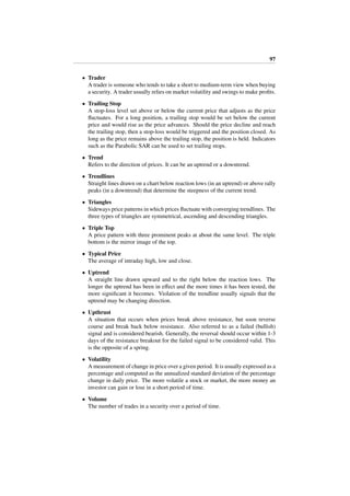97
• Trader
A trader is someone who tends to take a short to medium-term view when buying
a security. A trader usually relies on market volatility and swings to make proﬁts.
• Trailing Stop
A stop-loss level set above or below the current price that adjusts as the price
ﬂuctuates. For a long position, a trailing stop would be set below the current
price and would rise as the price advances. Should the price decline and reach
the trailing stop, then a stop-loss would be triggered and the position closed. As
long as the price remains above the trailing stop, the position is held. Indicators
such as the Parabolic SAR can be used to set trailing stops.
• Trend
Refers to the direction of prices. It can be an uptrend or a downtrend.
• Trendlines
Straight lines drawn on a chart below reaction lows (in an uptrend) or above rally
peaks (in a downtrend) that determine the steepness of the current trend.
• Triangles
Sideways price patterns in which prices ﬂuctuate with converging trendlines. The
three types of triangles are symmetrical, ascending and descending triangles.
• Triple Top
A price pattern with three prominent peaks at about the same level. The triple
bottom is the mirror image of the top.
• Typical Price
The average of intraday high, low and close.
• Uptrend
A straight line drawn upward and to the right below the reaction lows. The
longer the uptrend has been in eﬀect and the more times it has been tested, the
more signiﬁcant it becomes. Violation of the trendline usually signals that the
uptrend may be changing direction.
• Upthrust
A situation that occurs when prices break above resistance, but soon reverse
course and break back below resistance. Also referred to as a failed (bullish)
signal and is considered bearish. Generally, the reversal should occur within 1-3
days of the resistance breakout for the failed signal to be considered valid. This
is the opposite of a spring.
• Volatility
A measurement of change in price over a given period. It is usually expressed as a
percentage and computed as the annualized standard deviation of the percentage
change in daily price. The more volatile a stock or market, the more money an
investor can gain or lose in a short period of time.
• Volume
The number of trades in a security over a period of time.
 