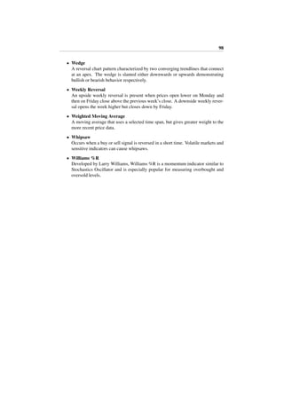 98
• Wedge
A reversal chart pattern characterized by two converging trendlines that connect
at an apex. The wedge is slanted either downwards or upwards demonstrating
bullish or bearish behavior respectively.
• Weekly Reversal
An upside weekly reversal is present when prices open lower on Monday and
then on Friday close above the previous week’s close. A downside weekly rever-
sal opens the week higher but closes down by Friday.
• Weighted Moving Average
A moving average that uses a selected time span, but gives greater weight to the
more recent price data.
• Whipsaw
Occurs when a buy or sell signal is reversed in a short time. Volatile markets and
sensitive indicators can cause whipsaws.
• Williams %R
Developed by Larry Williams, Williams %R is a momentum indicator similar to
Stochastics Oscillator and is especially popular for measuring overbought and
oversold levels.
 