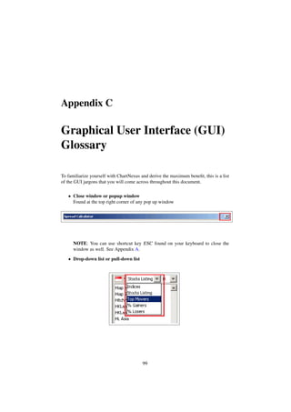 Appendix C
Graphical User Interface (GUI)
Glossary
To familiarize yourself with ChartNexus and derive the maximum beneﬁt, this is a list
of the GUI jargons that you will come across throughout this document.
• Close window or popup window
Found at the top right corner of any pop up window
NOTE: You can use shortcut key ESC found on your keyboard to close the
window as well. See Appendix A.
• Drop-down list or pull-down list
99
 