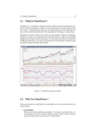 1.1. What Is ChartNexus ? 3
1.1 What Is ChartNexus ?
ChartNexus is a stand-alone, ﬁnancial charting software used for analysing the be-
haviour of the stock market. It allows you to chart the trend of stocks based on stock
price action. Using Technical Analysis as the underlying basis for the charting tool,
you can then make better prediction of the targeted price for buying or selling stocks.
Designed for investors, traders who want to use functionalities with ease, ChartNexus
provides you with a set of indicators and annotation features. With its user-friendly
graphical user interface and easy navigation, you can chart stocks that you’re interested
in diﬀerent chart types, set up your own parameters for the indicators instead of using
the default settings and many other features.
Figure 1.1: ChartNexus charting window.
1.2 Why Use ChartNexus ?
These are just some we could think of, you probably can come up with more once you
started using it:
• User-friendly
We are crazy about usability and aesthetics. If a feature is too hard to use, we
will change it, re-code it, re-layout, whatever it takes to make it work. Having a
practical, intuitive and easy-to-use tool is all that matter.
 