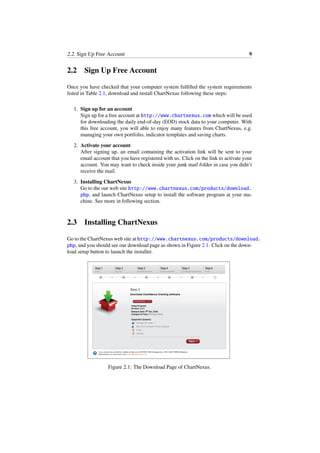 2.2. Sign Up Free Account 9
2.2 Sign Up Free Account
Once you have checked that your computer system fulﬁlled the system requirements
listed in Table 2.1, download and install ChartNexus following these steps:
1. Sign up for an account
Sign up for a free account at http://www.chartnexus.com which will be used
for downloading the daily end-of-day (EOD) stock data to your computer. With
this free account, you will able to enjoy many features from ChartNexus, e.g.
managing your own portfolio, indicator templates and saving charts.
2. Activate your account
After signing up, an email containing the activation link will be sent to your
email account that you have registered with us. Click on the link to activate your
account. You may want to check inside your junk mail folder in case you didn’t
receive the mail.
3. Installing ChartNexus
Go to the our web site http://www.chartnexus.com/products/download.
php, and launch ChartNexus setup to install the software program at your ma-
chine. See more in following section.
2.3 Installing ChartNexus
Go to the ChartNexus web site at http://www.chartnexus.com/products/download.
php, and you should see our download page as shown in Figure 2.1. Click on the down-
load setup button to launch the installer.
Figure 2.1: The Download Page of ChartNexus.
 