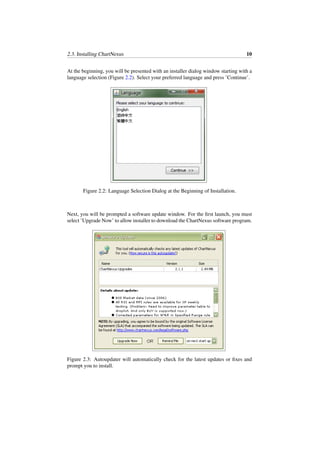 2.3. Installing ChartNexus 10
At the beginning, you will be presented with an installer dialog window starting with a
language selection (Figure 2.2). Select your preferred language and press ’Continue’.
Figure 2.2: Language Selection Dialog at the Beginning of Installation.
Next, you will be prompted a software update window. For the ﬁrst launch, you must
select ’Upgrade Now’ to allow installer to download the ChartNexus software program.
Figure 2.3: Autoupdater will automatically check for the latest updates or ﬁxes and
prompt you to install.
 