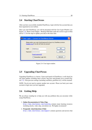 2.4. Starting ChartNexus 11
2.4 Starting ChartNexus
After you have successfully installed ChartNexus, login with the free account that you
have registered on our website.
Once you start ChartNexus, you will be presented with the User Login Window (see
Figure 2.4). Refer to the Chapter : Working With Data under the section Login to Data
Server 5.2 for the steps to update your data to the latest date.
Figure 2.4: User login window.
2.5 Upgrading ChartNexus
Upgrading ChartNexus is a breeze. Upon each launch of ChartNexus, it will check for
any latest updates including latest version, bug ﬁxes and prompt you to install (Fig-
ure 2.3). Your previous settings (including watchlists, portfolios etc.) will be retained.
NOTE: You do not need to register another new account. Please use back your same
account to login once you have upgraded.
2.6 Getting Help
We are always standing by to help you with any problems that you encounter while
using ChartNexus.
1. Online Documentation & Video Clips:
http://www.chartnexus.com/learning contains many learning resources
including articles, video clips, newsletters etc. We highly recommend !
2. Frequently Asked Questions (FAQ):
http://www.chartnexus.com/support contains questions and answers that
 