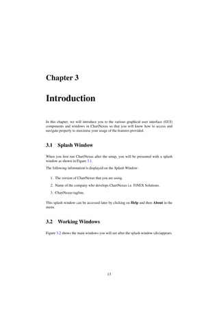 Chapter 3
Introduction
In this chapter, we will introduce you to the various graphical user interface (GUI)
components and windows in ChartNexus so that you will know how to access and
navigate properly to maximise your usage of the features provided.
3.1 Splash Window
When you ﬁrst run ChartNexus after the setup, you will be presented with a splash
window as shown in Figure 3.1.
The following information is displayed on the Splash Window:
1. The version of ChartNexus that you are using.
2. Name of the company who develops ChartNexus i.e. FiNEX Solutions.
3. ChartNexus tagline.
This splash window can be accessed later by clicking on Help and then About in the
menu.
3.2 Working Windows
Figure 3.2 shows the main windows you will see after the splash window (dis)appears.
13
 