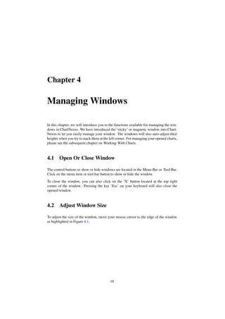 Chapter 4
Managing Windows
In this chapter, we will introduce you to the functions available for managing the win-
dows in ChartNexus. We have introduced the ’sticky’ or magnetic window into Chart-
Nexus to let you easily manage your window. The windows will also auto-adjust their
heights when you try to stack them at the left corner. For managing your opened charts,
please see the subsequent chapter on Working With Charts.
4.1 Open Or Close Window
The control buttons to show or hide windows are located in the Menu Bar or Tool Bar.
Click on the menu item or tool bar button to show or hide the window.
To close the window, you can also click on the ’X’ button located at the top right
corner of the window. Pressing the key ’Esc’ on your keyboard will also close the
opened window.
4.2 Adjust Window Size
To adjust the size of the window, move your mouse cursor to the edge of the window
as highlighted in Figure 4.1.
18
 