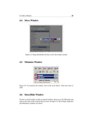 4.4. Move Window 20
4.4 Move Window
Figure 4.3: Drag and hold the title bar to move the window around.
4.5 Minimize Window
Figure 4.4: To minimize the window, click on the arrow button. Click once more to
undo.
4.6 Show/Hide Window
To show a closed window or hide an opened windows, please go to the Menu Bar and
click on the name of the window that you want. In Figure 4.5, the Listings, Indicators
and Workspaces windows are shown.
 