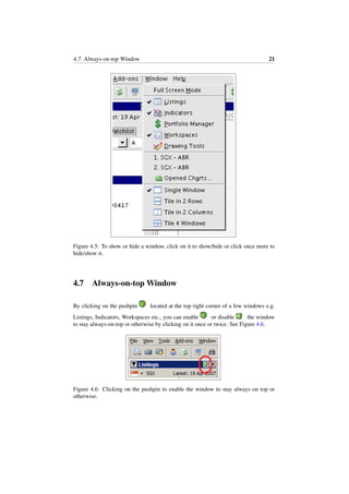 4.7. Always-on-top Window 21
Figure 4.5: To show or hide a window, click on it to show/hide or click once more to
hide/show it.
4.7 Always-on-top Window
By clicking on the pushpin located at the top right corner of a few windows e.g.
Listings, Indicators, Workspaces etc., you can enable or disable the window
to stay always-on-top or otherwise by clicking on it once or twice. See Figure 4.6.
Figure 4.6: Clicking on the pushpin to enable the window to stay always on top or
otherwise.
 