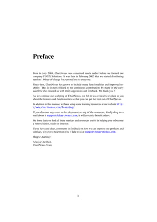 Preface
Born in July 2004, ChartNexus was conceived much earlier before we formed our
company FiNEX Solutions. It was then in February 2005 that we started distributing
version 1.0 free-of-charge for personal use to everyone.
Since then, ChartNexus has grown to include many functionalities and improved us-
ability. This is in part credited to the continuous contributions by many of the early
adopters who emailed us with their suggestions and feedback. We thank you !
As we continue our sculpting of ChartNexus, we felt it was critical to explain to you
about the features and functionalities so that you can get the best out of ChartNexus.
In addition to this manual, we have setup some learning resources at our website http:
//www.chartnexus.com/learning/.
If you discover any error in this document or any of the resources, kindly drop us a
mail about it support@chartnexus.com, it will certainly beneﬁt others.
We hope that you ﬁnd all these services and resources useful in helping you to become
a better chartist, trader or investor.
If you have any ideas, comments or feedback on how we can improve our products and
services, we love to hear from you ! Talk to us at support@chartnexus.com.
Happy Charting !
Always Our Best,
ChartNexus Team
ii
 