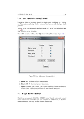 5.2. Login To Data Server 26
5.1.4 Data Adjustment Settings(On/Oﬀ)
ChartNexus charts are by default adjusted for Bonus Issue, Right Issue, etc. You can
use Price Adjustment Setting Window to turn oﬀ (and turn on) individual type of ad-
justments.
To bring up the Price Adjustment Setting Window, click on the Price Adjustment Set-
ting button on our Menu Bar.
Yout will be presented with the Price Adjustment Setting Window (see Figure 5.3):
Figure 5.3: Price Adjustment Setting window.
1. Enable All - To enable all types of adjustments.
2. Disable All - To disable all types of adjustments.
3. Apply - To apply your change. The change in setting will not be applied to
existing charts which are opened, but to the new charts to be opened.
5.2 Login To Data Server
ChartNexus can operate in ONLINE or OFFLINE mode. You will only need to connect
to our server to our server when you need to update the EOD data to get the latest
closing price using your login account which is provided free.
 