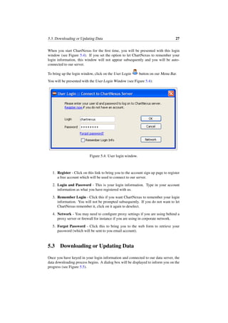 5.3. Downloading or Updating Data 27
When you start ChartNexus for the ﬁrst time, you will be presented with this login
window (see Figure 5.4). If you set the option to let ChartNexus to remember your
login information, this window will not appear subsequently and you will be auto-
connected to our server.
To bring up the login window, click on the User Login button on our Menu Bar.
You will be presented with the User Login Window (see Figure 5.4):
Figure 5.4: User login window.
1. Register - Click on this link to bring you to the account sign up page to register
a free account which will be used to connect to our server.
2. Login and Password - This is your login information. Type in your account
information as what you have registered with us.
3. Remember Login - Click this if you want ChartNexus to remember your login
information. You will not be prompted subsequently. If you do not want to let
ChartNexus remember it, click on it again to deselect.
4. Network - You may need to conﬁgure proxy settings if you are using behind a
proxy server or ﬁrewall for instance if you are using in corporate network.
5. Forgot Password - Click this to bring you to the web form to retrieve your
password (which will be sent to you email account).
5.3 Downloading or Updating Data
Once you have keyed in your login information and connected to our data server, the
data downloading process begins. A dialog box will be displayed to inform you on the
progress (see Figure 5.5).
 
