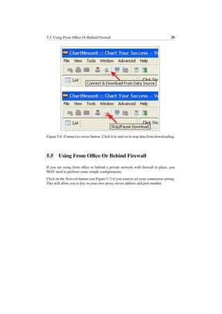 5.5. Using From Oﬃce Or Behind Firewall 29
Figure 5.6: Connect to server button. Click it to start or to stop data from downloading.
5.5 Using From Oﬃce Or Behind Firewall
If you are using from oﬃce or behind a private network with ﬁrewall in place, you
MAY need to perform some simple conﬁgurations.
Click on the Network button (see Figure 5.7) if you want to set your connection setting.
This will allow you to key in your own proxy server address and port number.
 