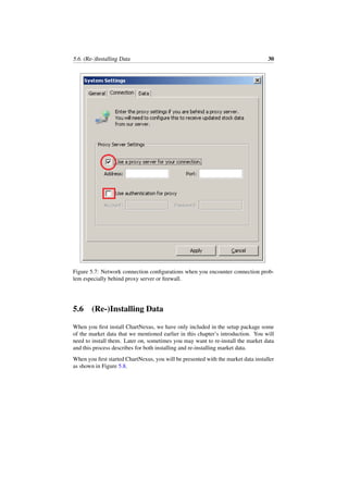 5.6. (Re-)Installing Data 30
Figure 5.7: Network connection conﬁgurations when you encounter connection prob-
lem especially behind proxy server or ﬁrewall.
5.6 (Re-)Installing Data
When you ﬁrst install ChartNexus, we have only included in the setup package some
of the market data that we mentioned earlier in this chapter’s introduction. You will
need to install them. Later on, sometimes you may want to re-install the market data
and this process describes for both installing and re-installing market data.
When you ﬁrst started ChartNexus, you will be presented with the market data installer
as shown in Figure 5.8.
 