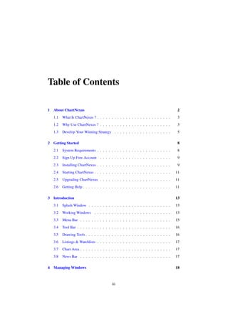 Table of Contents
1 About ChartNexus 2
1.1 What Is ChartNexus ? . . . . . . . . . . . . . . . . . . . . . . . . . . 3
1.2 Why Use ChartNexus ? . . . . . . . . . . . . . . . . . . . . . . . . . 3
1.3 Develop Your Winning Strategy . . . . . . . . . . . . . . . . . . . . 5
2 Getting Started 8
2.1 System Requirements . . . . . . . . . . . . . . . . . . . . . . . . . . 8
2.2 Sign Up Free Account . . . . . . . . . . . . . . . . . . . . . . . . . 9
2.3 Installing ChartNexus . . . . . . . . . . . . . . . . . . . . . . . . . . 9
2.4 Starting ChartNexus . . . . . . . . . . . . . . . . . . . . . . . . . . . 11
2.5 Upgrading ChartNexus . . . . . . . . . . . . . . . . . . . . . . . . . 11
2.6 Getting Help . . . . . . . . . . . . . . . . . . . . . . . . . . . . . . . 11
3 Introduction 13
3.1 Splash Window . . . . . . . . . . . . . . . . . . . . . . . . . . . . . 13
3.2 Working Windows . . . . . . . . . . . . . . . . . . . . . . . . . . . 13
3.3 Menu Bar . . . . . . . . . . . . . . . . . . . . . . . . . . . . . . . . 15
3.4 Tool Bar . . . . . . . . . . . . . . . . . . . . . . . . . . . . . . . . . 16
3.5 Drawing Tools . . . . . . . . . . . . . . . . . . . . . . . . . . . . . . 16
3.6 Listings & Watchlists . . . . . . . . . . . . . . . . . . . . . . . . . . 17
3.7 Chart Area . . . . . . . . . . . . . . . . . . . . . . . . . . . . . . . . 17
3.8 News Bar . . . . . . . . . . . . . . . . . . . . . . . . . . . . . . . . 17
4 Managing Windows 18
iii
 