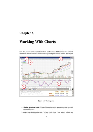 Chapter 6
Working With Charts
Now that you are familiar with the features and functions of ChartNexus, we will look
at the tools and functions that are available to you for your charting work in this chapter.
Figure 6.1: Charting area.
1. Market & Equity Name - Name of the equity (stock, warrant etc.) and to which
market it belongs.
2. Overview - Displays the OHLC (Open, High, Low, Close prices), volume and
34
 
