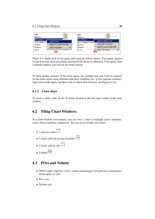 6.2. Tiling Chart Windows 36
Figure 6.3: Right click on an equity and a pop up will be shown. If an equity opened
for the ﬁrst time, then you will be presented with menu (a) otherwise if the equity chart
is already opened, you will see (b) menu instead.
To open another instance of the same equity, for example you may want to compare
for the same equity using diﬀerent indicators, trendlines etc. in two separate windows,
right click on the equity and then click on Open New Instance, see Figure 6.3 (b).
6.1.2 Close chart
To close a chart, click on the X button located at the top right corner of the chart
window.
6.2 Tiling Chart Windows
In a multi-window environment, you can view 1 chart or multiple charts simultane-
ously, often to perform comparison. You can set to arrange your charts:
• 1 chart at a time
• 2 charts with one on top of another
• 2 charts side by side
• 4 charts
6.3 Price and Volume
• OHLC (open, high low, close), volume and changes from previous closing price
of the equity in view
• Price axis
• Volume axis
 