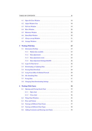TABLE OF CONTENTS iv
4.1 Open Or Close Window . . . . . . . . . . . . . . . . . . . . . . . . . 18
4.2 Adjust Window Size . . . . . . . . . . . . . . . . . . . . . . . . . . 18
4.3 Full-size Window . . . . . . . . . . . . . . . . . . . . . . . . . . . . 19
4.4 Move Window . . . . . . . . . . . . . . . . . . . . . . . . . . . . . . 20
4.5 Minimize Window . . . . . . . . . . . . . . . . . . . . . . . . . . . 20
4.6 Show/Hide Window . . . . . . . . . . . . . . . . . . . . . . . . . . . 20
4.7 Always-on-top Window . . . . . . . . . . . . . . . . . . . . . . . . . 21
4.8 Arrange Windows . . . . . . . . . . . . . . . . . . . . . . . . . . . . 22
5 Working With Data 23
5.1 Information On Data . . . . . . . . . . . . . . . . . . . . . . . . . . 23
5.1.1 Market data available . . . . . . . . . . . . . . . . . . . . . . 23
5.1.2 Data adjustments . . . . . . . . . . . . . . . . . . . . . . . . 24
5.1.3 Data adjustment events . . . . . . . . . . . . . . . . . . . . . 25
5.1.4 Data Adjustment Settings(On/Oﬀ) . . . . . . . . . . . . . . . 26
5.2 Login To Data Server . . . . . . . . . . . . . . . . . . . . . . . . . . 26
5.3 Downloading or Updating Data . . . . . . . . . . . . . . . . . . . . . 27
5.4 Forcing Data Download . . . . . . . . . . . . . . . . . . . . . . . . . 28
5.5 Using From Oﬃce Or Behind Firewall . . . . . . . . . . . . . . . . . 29
5.6 (Re-)Installing Data . . . . . . . . . . . . . . . . . . . . . . . . . . . 30
5.7 Fixing Data . . . . . . . . . . . . . . . . . . . . . . . . . . . . . . . 31
5.8 Changing Data Downloading Settings . . . . . . . . . . . . . . . . . 32
6 Working With Charts 34
6.1 Opening and Closing Stock Chart . . . . . . . . . . . . . . . . . . . 35
6.1.1 Open chart . . . . . . . . . . . . . . . . . . . . . . . . . . . 35
6.1.2 Close chart . . . . . . . . . . . . . . . . . . . . . . . . . . . 36
6.2 Tiling Chart Windows . . . . . . . . . . . . . . . . . . . . . . . . . . 36
6.3 Price and Volume . . . . . . . . . . . . . . . . . . . . . . . . . . . . 36
6.4 Viewing in Diﬀerent Time Frame . . . . . . . . . . . . . . . . . . . . 37
6.5 Viewing in Diﬀerent Chart Types . . . . . . . . . . . . . . . . . . . . 38
6.6 Adding Comments and Drawing onto Charts . . . . . . . . . . . . . . 39
 