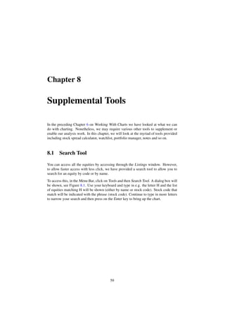 Chapter 8
Supplemental Tools
In the preceding Chapter 6 on Working With Charts we have looked at what we can
do with charting. Nonetheless, we may require various other tools to supplement or
enable our analysis work. In this chapter, we will look at the myriad of tools provided
including stock spread calculator, watchlist, portfolio manager, notes and so on.
8.1 Search Tool
You can access all the equities by accessing through the Listings window. However,
to allow faster access with less click, we have provided a search tool to allow you to
search for an equity by code or by name.
To access this, in the Menu Bar, click on Tools and then Search Tool. A dialog box will
be shown, see Figure 8.1. Use your keyboard and type in e.g. the letter H and the list
of equities matching H will be shown (either by name or stock code). Stock code that
match will be indicated with the phrase (stock code). Continue to type in more letters
to narrow your search and then press on the Enter key to bring up the chart.
59
 