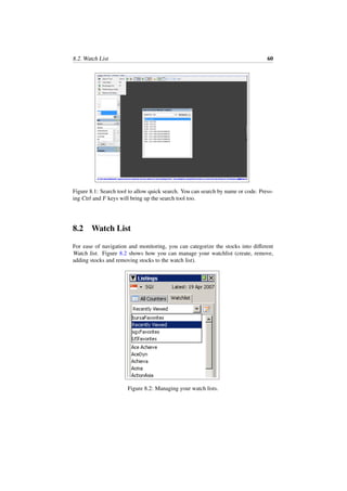 8.2. Watch List 60
Figure 8.1: Search tool to allow quick search. You can search by name or code. Press-
ing Ctrl and F keys will bring up the search tool too.
8.2 Watch List
For ease of navigation and monitoring, you can categorize the stocks into diﬀerent
Watch list. Figure 8.2 shows how you can manage your watchlist (create, remove,
adding stocks and removing stocks to the watch list).
Figure 8.2: Managing your watch lists.
 