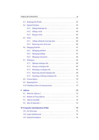 TABLE OF CONTENTS vi
8.3 Brokerage Fee Proﬁle . . . . . . . . . . . . . . . . . . . . . . . . . . 62
8.4 Spread Calculator . . . . . . . . . . . . . . . . . . . . . . . . . . . . 63
8.4.1 Editing brokerage fee . . . . . . . . . . . . . . . . . . . . . . 64
8.4.2 Selling a stock . . . . . . . . . . . . . . . . . . . . . . . . . 64
8.4.3 Buying a stock . . . . . . . . . . . . . . . . . . . . . . . . . 64
8.5 Notes . . . . . . . . . . . . . . . . . . . . . . . . . . . . . . . . . . 66
8.5.1 Adding, editing & removing notes . . . . . . . . . . . . . . . 66
8.5.2 Retrieving notes all-at-once . . . . . . . . . . . . . . . . . . 66
8.6 Managing Portfolio . . . . . . . . . . . . . . . . . . . . . . . . . . . 67
8.6.1 Managing portfolios . . . . . . . . . . . . . . . . . . . . . . 67
8.6.2 Managing holdings . . . . . . . . . . . . . . . . . . . . . . . 67
8.6.3 Managing transactions . . . . . . . . . . . . . . . . . . . . . 68
8.7 Workspace . . . . . . . . . . . . . . . . . . . . . . . . . . . . . . . . 68
8.7.1 Opening workspace ﬁle . . . . . . . . . . . . . . . . . . . . . 69
8.7.2 Saving as workspace ﬁle . . . . . . . . . . . . . . . . . . . . 69
8.7.3 Renaming a workspace ﬁle . . . . . . . . . . . . . . . . . . . 69
8.7.4 Removing selected workspace ﬁle . . . . . . . . . . . . . . . 69
8.7.5 Searching or ﬁltering workspace ﬁle . . . . . . . . . . . . . . 70
8.8 Custom Indices . . . . . . . . . . . . . . . . . . . . . . . . . . . . . 70
8.9 Reporting Error . . . . . . . . . . . . . . . . . . . . . . . . . . . . . 71
8.10 ChartNexus News & Announcements . . . . . . . . . . . . . . . . . 72
9 Add-ons 73
9.1 What Are Add-ons ? . . . . . . . . . . . . . . . . . . . . . . . . . . 73
9.2 Beneﬁts of Using Add-ons . . . . . . . . . . . . . . . . . . . . . . . 73
9.3 Add-ons Available . . . . . . . . . . . . . . . . . . . . . . . . . . . 74
9.4 How To Subscribe ? . . . . . . . . . . . . . . . . . . . . . . . . . . . 74
10 Frequently Asked Questions (FAQs) 75
10.1 For Newcomer . . . . . . . . . . . . . . . . . . . . . . . . . . . . . 75
10.2 Login And Password . . . . . . . . . . . . . . . . . . . . . . . . . . 76
10.3 Setup Or Installation . . . . . . . . . . . . . . . . . . . . . . . . . . 76
 