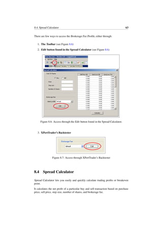 8.4. Spread Calculator 63
There are few ways to access the Brokerage Fee Proﬁle, either through:
1. The Toolbar (see Figure 8.6)
2. Edit button found in the Spread Calculator (see Figure 8.6)
Figure 8.6: Access through the Edit button found in the Spread Calculator.
3. XPertTrader’s Backtester
Figure 8.7: Access through XPertTrader’s Backtester
8.4 Spread Calculator
Spread Calculator lets you easily and quickly calculate trading proﬁts or breakeven
point.
It calculates the net proﬁt of a particular buy and sell transaction based on purchase
price, sell price, step size, number of shares, and brokerage fee.
 