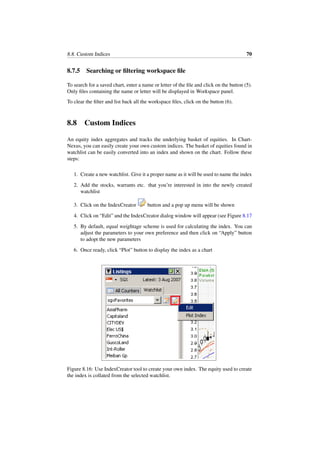 8.8. Custom Indices 70
8.7.5 Searching or ﬁltering workspace ﬁle
To search for a saved chart, enter a name or letter of the ﬁle and click on the button (5).
Only ﬁles containing the name or letter will be displayed in Workspace panel.
To clear the ﬁlter and list back all the workspace ﬁles, click on the button (6).
8.8 Custom Indices
An equity index aggregates and tracks the underlying basket of equities. In Chart-
Nexus, you can easily create your own custom indices. The basket of equities found in
watchlist can be easily converted into an index and shown on the chart. Follow these
steps:
1. Create a new watchlist. Give it a proper name as it will be used to name the index
2. Add the stocks, warrants etc. that you’re interested in into the newly created
watchlist
3. Click on the IndexCreator button and a pop up menu will be shown
4. Click on “Edit” and the IndexCreator dialog window will appear (see Figure 8.17
5. By default, equal weightage scheme is used for calculating the index. You can
adjust the parameters to your own preference and then click on “Apply” button
to adopt the new parameters
6. Once ready, click “Plot” button to display the index as a chart
Figure 8.16: Use IndexCreator tool to create your own index. The equity used to create
the index is collated from the selected watchlist.
 
