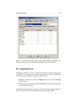 8.9. Reporting Error 71
Figure 8.17: IndexCreator dialog window lets you adjust the diﬀerent weightage to the
basket of equities. You can customize the parameters to your own preference.
8.9 Reporting Error
Developing a software is not easy. We have tried our best to ensure minimal bugs
or problems free experience for you when using ChartNexus. However, should you
discover any bugs or problems, we hope you can report to us.
a) Referring to Figure 8.18, click on the Help menu and then click on View Log
menu to view .
b) If there’s any error message found in the Help Window, click on Send Log button
to send us directly the log.
Alternatively, from the Menubar (see Figure 8.18), click on Report Program Bug(s) to
go to our website to detail to us the detailed steps to replicate the problem.
 